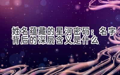 姓名蕴藏的星河密码:名字背后的深层含义是什么