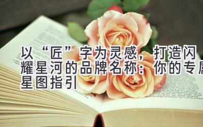 以“匠”字为灵感，打造闪耀星河的品牌名称：你的专属星图指引