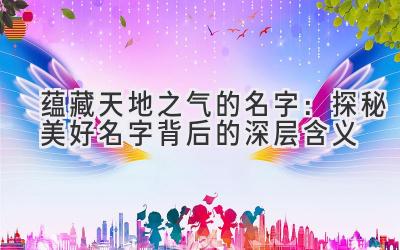 蕴藏天地之气的名字:探秘美好名字背后的深层含义
