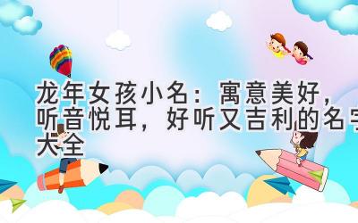 龙年女孩小名:寓意美好,听音悦耳,好听又吉利的名字大全