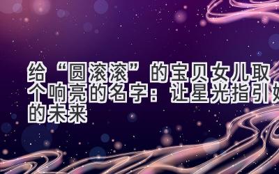 给“圆滚滚”的宝贝女儿取个响亮的名字:让星光指引她的未来