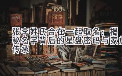  张李姓氏合在一起取名：揭秘名字背后的星盘密码与家族传承 