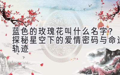  蓝色的玫瑰花叫什么名字？探秘星空下的爱情密码与命运轨迹 