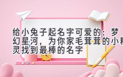 给小兔子起名字可爱的:梦幻星河,为你家毛茸茸的小精灵找到最棒的名字