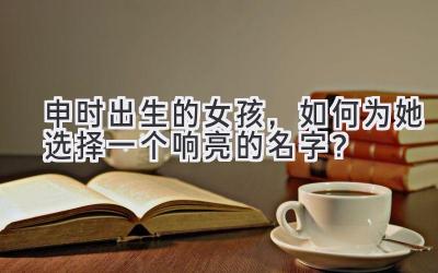  申时出生的女孩，如何为她选择一个响亮的名字？ 