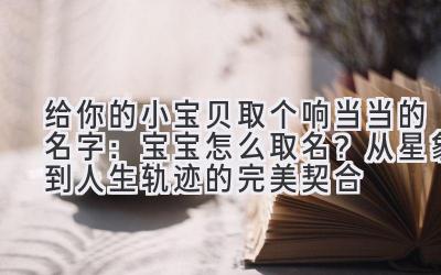 给你的小宝贝取个响当当的名字:宝宝怎么取名?从星象到人生轨迹的完美契合