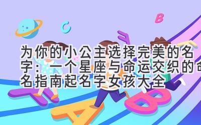 为你的小公主选择完美的名字:一个星座与命运交织的命名指南(起名字女孩大全)