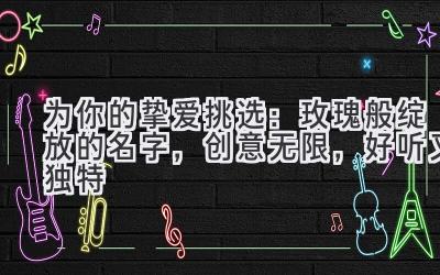   为你的挚爱挑选：玫瑰般绽放的名字，创意无限，好听又独特 