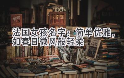 法国女孩名字:简单优雅,如春日微风般轻柔