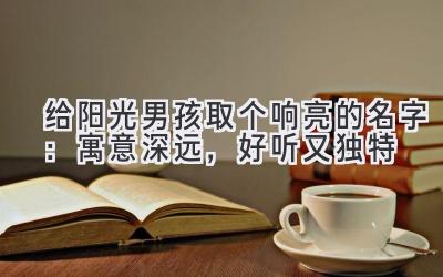 给阳光男孩取个响亮的名字:寓意深远,好听又独特