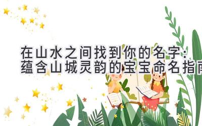 在山水之间找到你的名字:蕴含山城灵韵的宝宝命名指南
