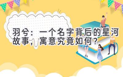 羽兮:一个名字背后的星河故事,寓意究竟如何?