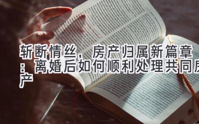 斩断情丝,房产归属新篇章:离婚后如何顺利处理共同房产