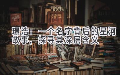 璟浩:一个名字背后的星河故事,探寻其深层含义