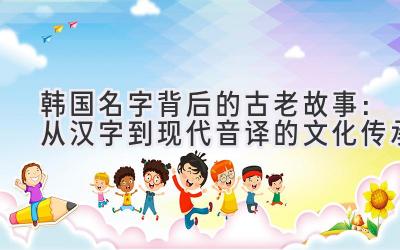 韩国名字背后的古老故事:从汉字到现代音译的文化传承