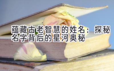 蕴藏古老智慧的姓名:探秘名字背后的星河奥秘