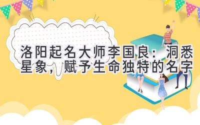 洛阳起名大师李国良：洞悉星象，赋予生命独特的名字