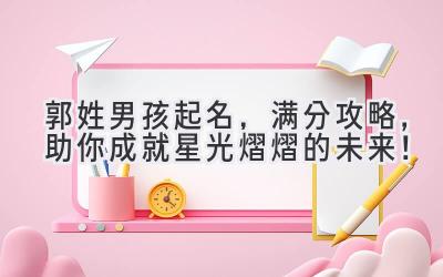 郭姓男孩起名,满分攻略,助你成就星光熠熠的未来!