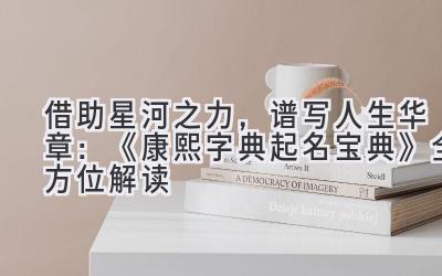 借助星河之力,谱写人生华章:《康熙字典起名宝典》全方位解读
