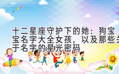 十二星座守护下的她:狗宝宝名字大全女孩,以及那些关于名字的星光密码