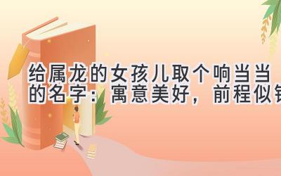 给属龙的女孩儿取个响当当的名字:寓意美好,前程似锦