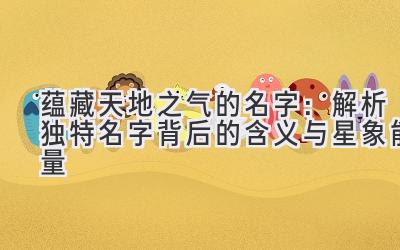 蕴藏天地之气的名字:解析独特名字背后的含义与星象能量
