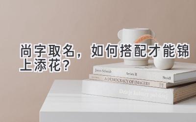尚字取名,如何搭配才能锦上添花?