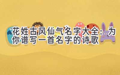   花姓古风仙气名字大全：为你谱写一首名字的诗歌 