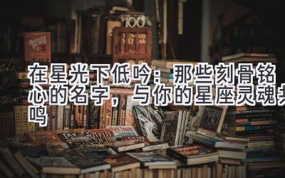   在星光下低吟：那些刻骨铭心的名字，与你的星座灵魂共鸣 