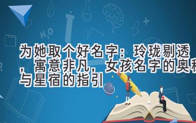 为她取个好名字:玲珑剔透,寓意非凡,女孩名字的奥秘与星宿的指引
