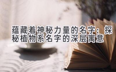 蕴藏着神秘力量的名字:探秘植物系名字的深层寓意