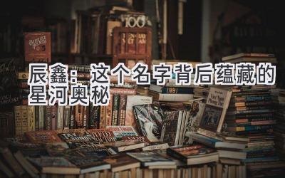 辰鑫:这个名字背后蕴藏的星河奥秘