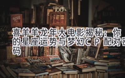 喜羊羊龙年大电影揭秘:你的星座运势与梦幻CP配对密码