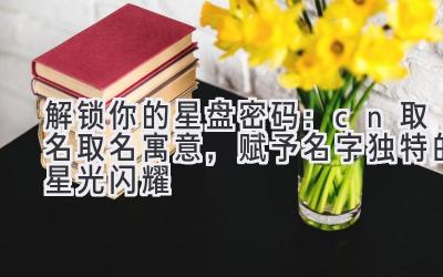 解锁你的星盘密码:cn取名取名寓意,赋予名字独特的星光闪耀