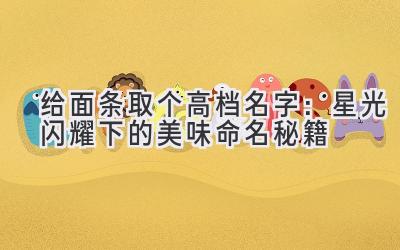 给面条取个高档名字：星光闪耀下的美味命名秘籍