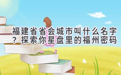  福建省省会城市叫什么名字？探索你星盘里的福州密码 