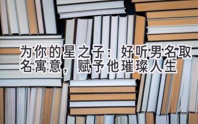   为你的星之子：好听男名取名寓意，赋予他璀璨人生 