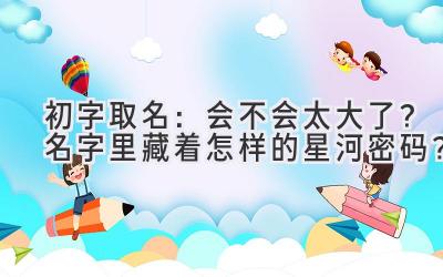  初字取名：会不会太大了？名字里藏着怎样的星河密码？ 