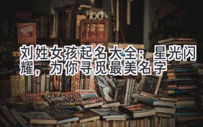 刘姓女孩起名大全:星光闪耀,为你寻觅最美名字