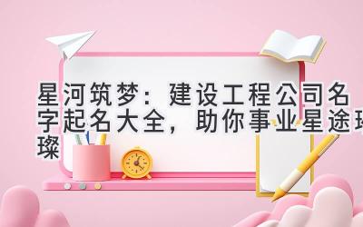 星河筑梦:建设工程公司名字起名大全,助你事业星途璀璨