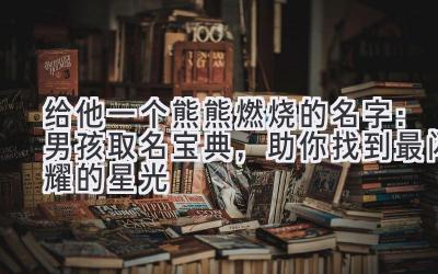  给他一个熊熊燃烧的名字：男孩取名宝典，助你找到最闪耀的星光 