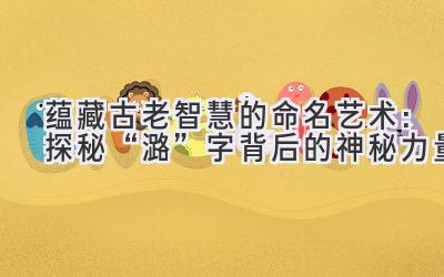 蕴藏古老智慧的命名艺术:探秘“潞”字背后的神秘力量