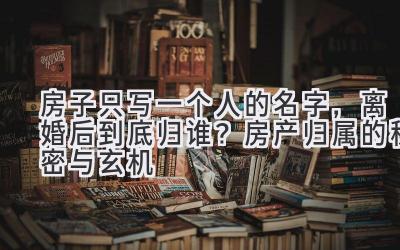 房子只写一个人的名字,离婚后到底归谁?房产归属的秘密与玄机