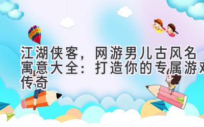 江湖侠客,网游男儿古风名寓意大全:打造你的专属游戏传奇