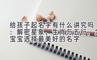  给孩子起名字有什么讲究吗：解密星象、生肖与五行，为宝宝选择最美好的名字 