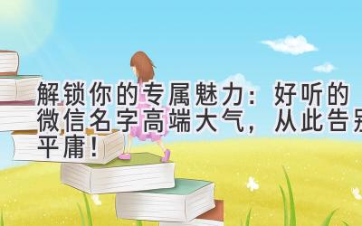   解锁你的专属魅力：好听的微信名字高端大气，从此告别平庸！ 