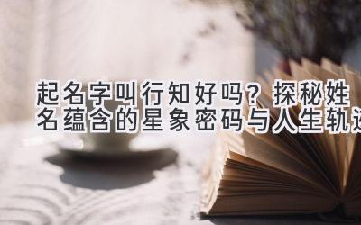 起名字叫行知好吗?探秘姓名蕴含的星象密码与人生轨迹