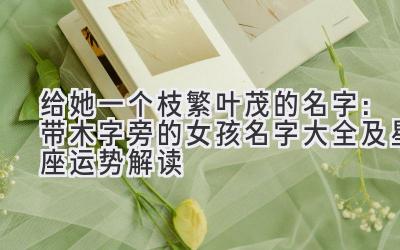  给她一个枝繁叶茂的名字：带木字旁的女孩名字大全及星座运势解读 