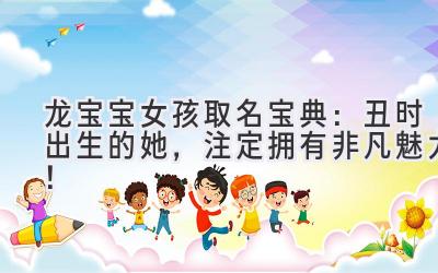   龙宝宝女孩取名宝典：丑时出生的她，注定拥有非凡魅力！ 