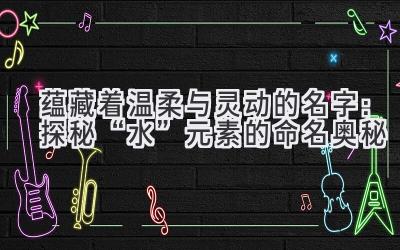  蕴藏着温柔与灵动的名字：探秘“水”元素的命名奥秘 